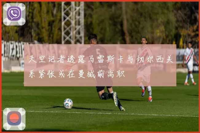 天空记者透露马雷斯卡与切尔西关系紧张或在曼城前离职
