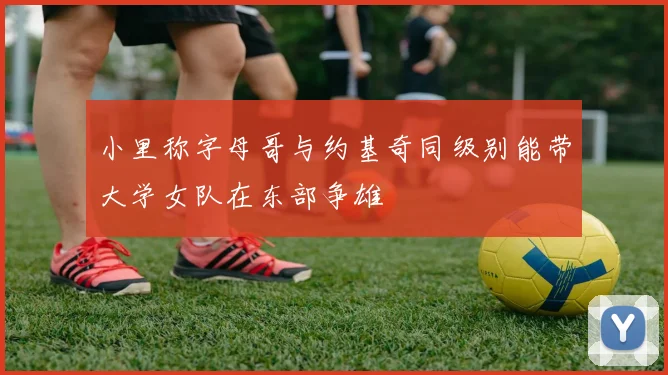 小里称字母哥与约基奇同级别能带大学女队在东部争雄