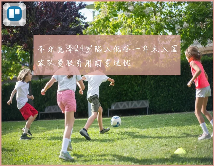 齐尔克泽24岁陷入低谷一年未入国家队曼联弃用前景堪忧