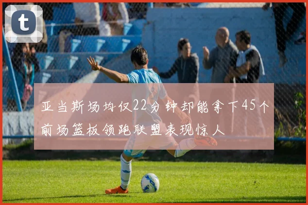 亚当斯场均仅22分钟却能拿下45个前场篮板领跑联盟表现惊人