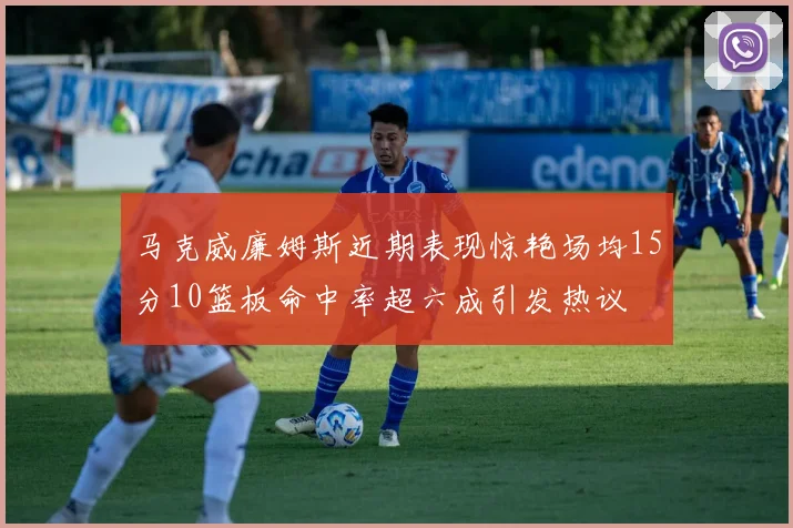 马克威廉姆斯近期表现惊艳场均15分10篮板命中率超六成引发热议