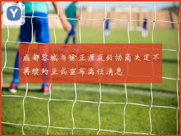 成都蓉城与徐正源友好协商决定不再续约正式宣布离任消息