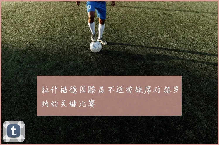 拉什福德因膝盖不适将缺席对赫罗纳的关键比赛