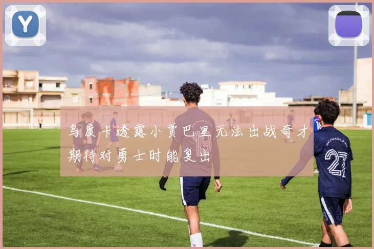 乌度卡透露小贾巴里无法出战奇才期待对勇士时能复出
