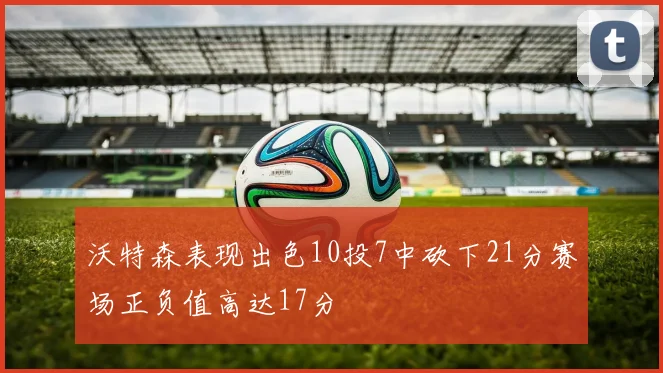 沃特森表现出色10投7中砍下21分赛场正负值高达17分