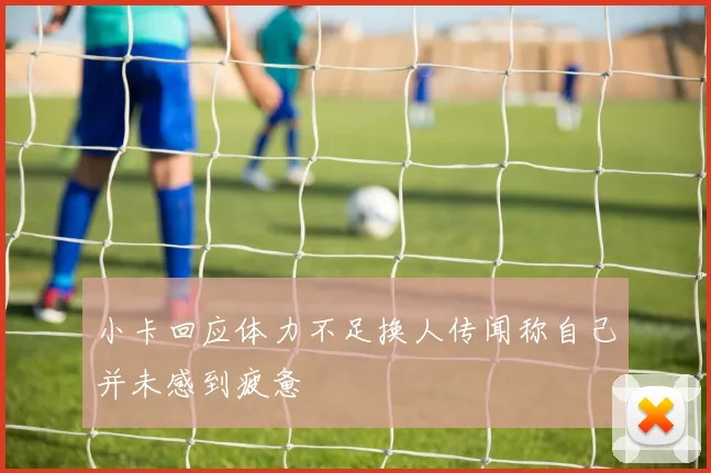 小卡回应体力不足换人传闻称自己并未感到疲惫