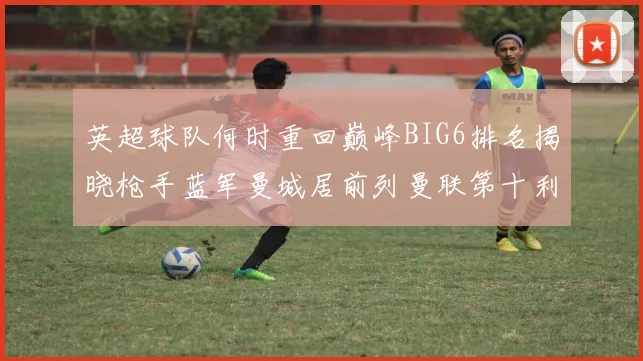 英超球队何时重回巅峰BIG6排名揭晓枪手蓝军曼城居前列曼联第十利物浦第十二