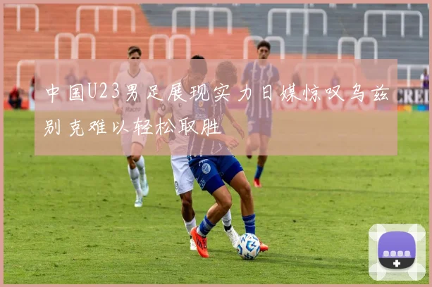 中国U23男足展现实力日媒惊叹乌兹别克难以轻松取胜