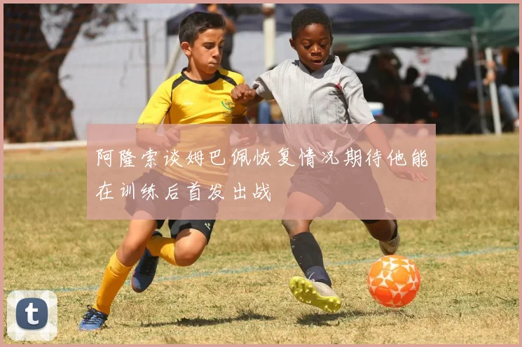阿隆索谈姆巴佩恢复情况期待他能在训练后首发出战