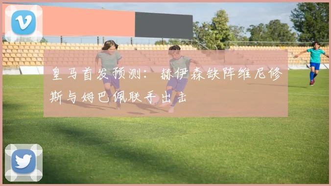 皇马首发预测：赫伊森缺阵维尼修斯与姆巴佩联手出击