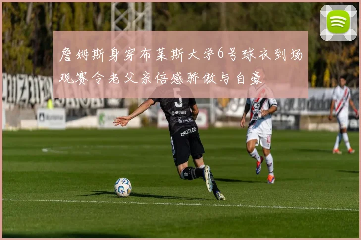 詹姆斯身穿布莱斯大学6号球衣到场观赛令老父亲倍感骄傲与自豪