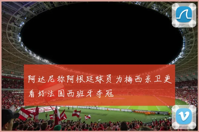阿达尼称阿根廷球员为梅西亲卫更看好法国西班牙夺冠