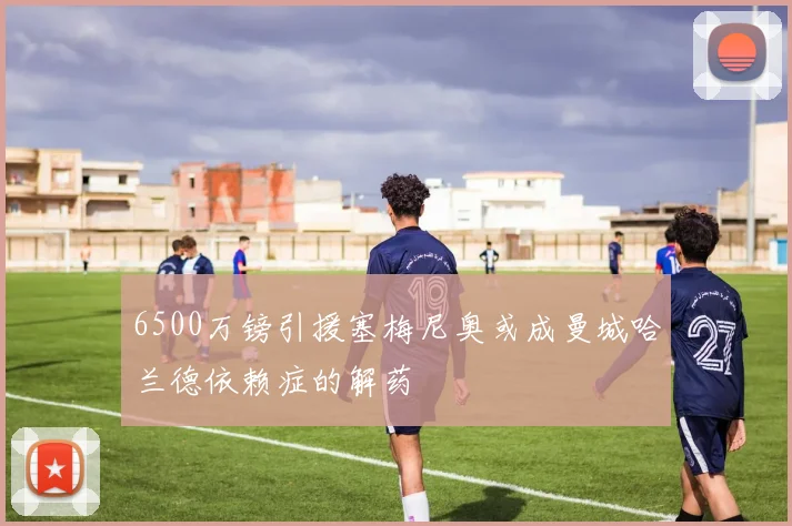 6500万镑引援塞梅尼奥或成曼城哈兰德依赖症的解药