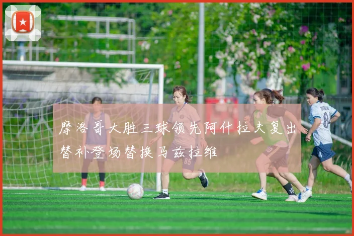 摩洛哥大胜三球领先阿什拉夫复出替补登场替换马兹拉维