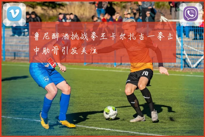 鲁尼醉酒挑战拳王卡尔扎吉一拳击中肋骨引发关注