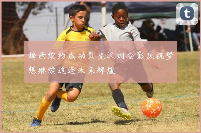 梅西续约成功贝克汉姆合影庆祝梦想继续追逐未来辉煌