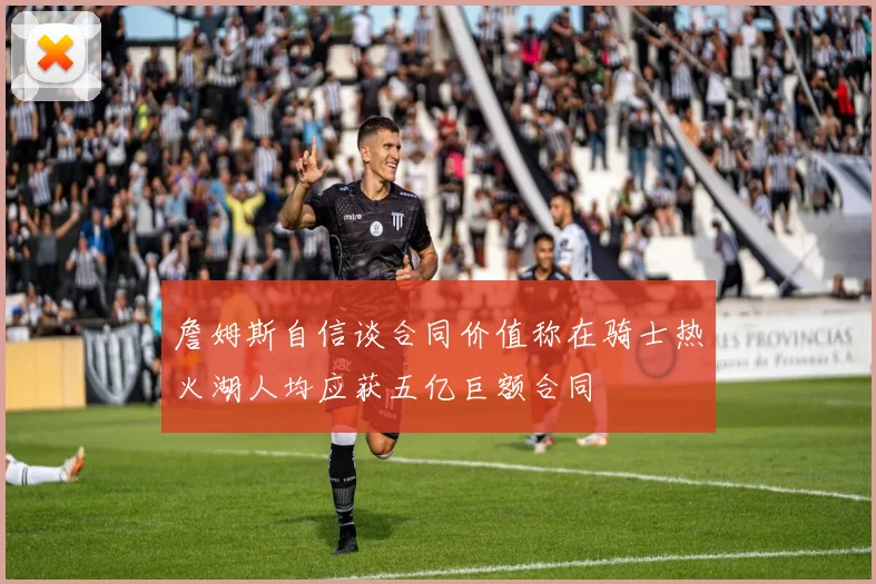 詹姆斯自信谈合同价值称在骑士热火湖人均应获五亿巨额合同