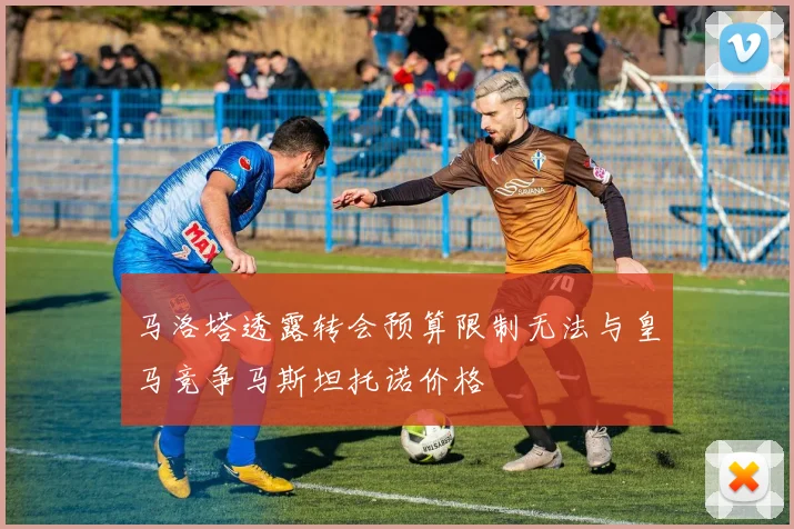 马洛塔透露转会预算限制无法与皇马竞争马斯坦托诺价格