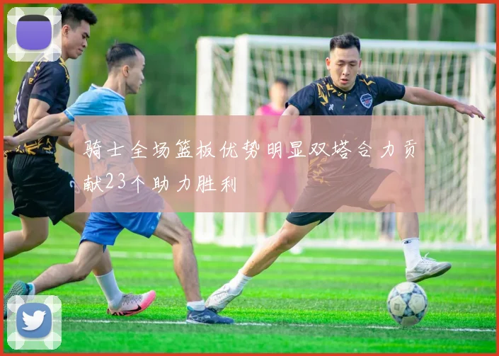 骑士全场篮板优势明显双塔合力贡献23个助力胜利