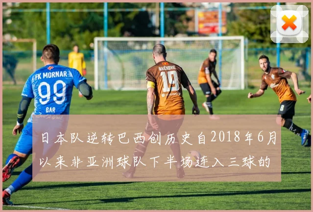 日本队逆转巴西创历史自2018年6月以来非亚洲球队下半场连入三球的壮举