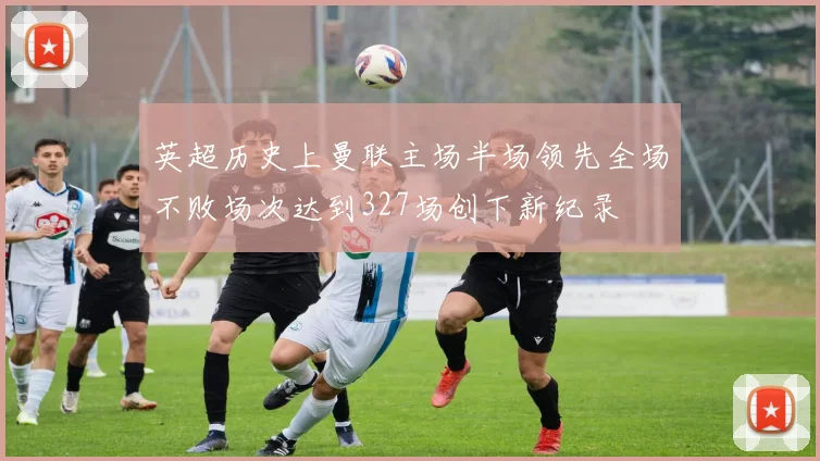 英超历史上曼联主场半场领先全场不败场次达到327场创下新纪录