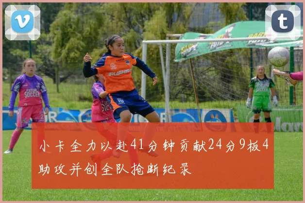 小卡全力以赴41分钟贡献24分9板4助攻并创全队抢断纪录