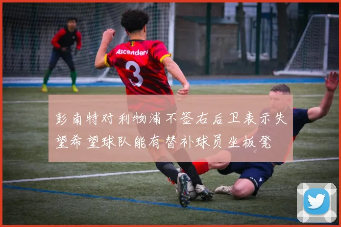 彭南特对利物浦不签右后卫表示失望希望球队能有替补球员坐板凳