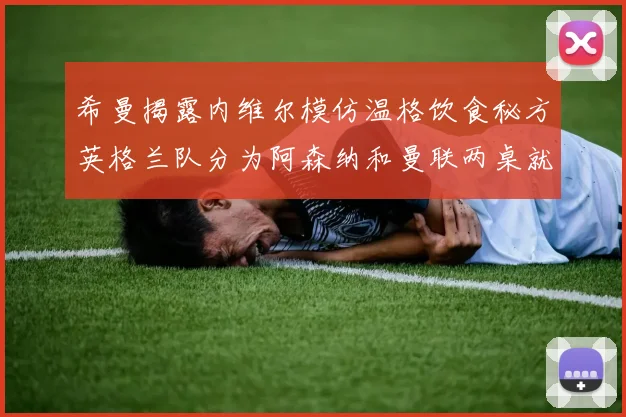 希曼揭露内维尔模仿温格饮食秘方英格兰队分为阿森纳和曼联两桌就餐