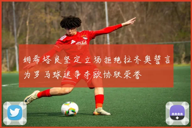 姆希塔良坚定立场拒绝拉齐奥誓言为罗马球迷争夺欧协联荣誉