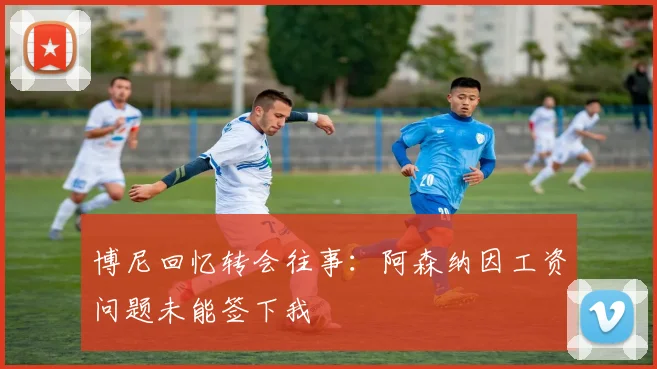博尼回忆转会往事：阿森纳因工资问题未能签下我