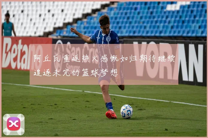 阿丘瓦重返热火感慨如归期待继续追逐未完的篮球梦想