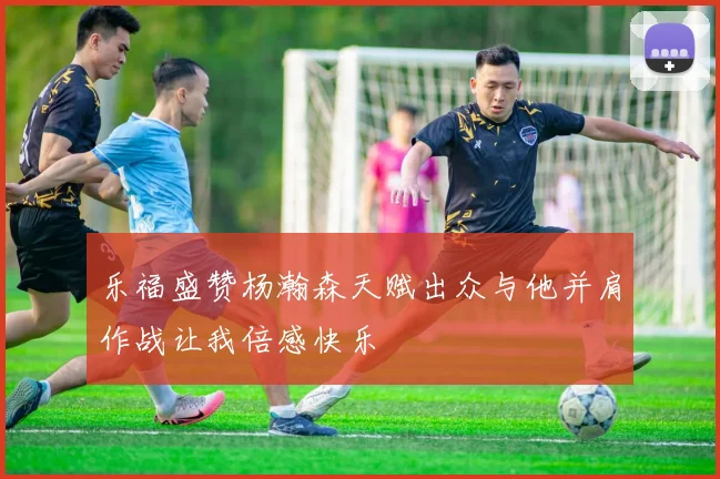 乐福盛赞杨瀚森天赋出众与他并肩作战让我倍感快乐