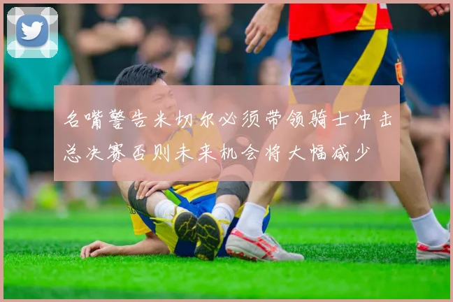 名嘴警告米切尔必须带领骑士冲击总决赛否则未来机会将大幅减少