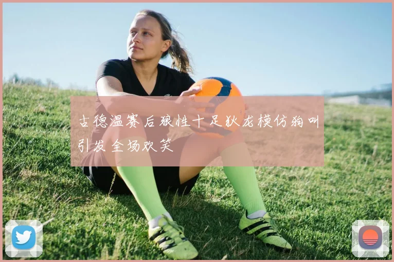 古德温赛后狼性十足狄龙模仿狗叫引发全场欢笑