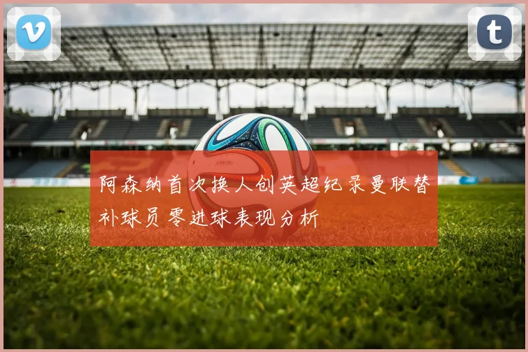 阿森纳首次换人创英超纪录曼联替补球员零进球表现分析