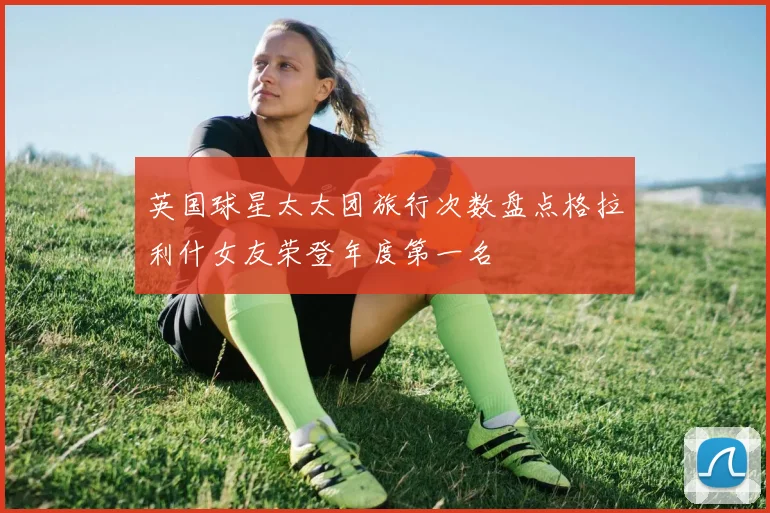 英国球星太太团旅行次数盘点格拉利什女友荣登年度第一名