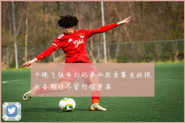 今晚飞往洛杉矶参加新秀赛克林根兴奋期待尽管行程紧凑