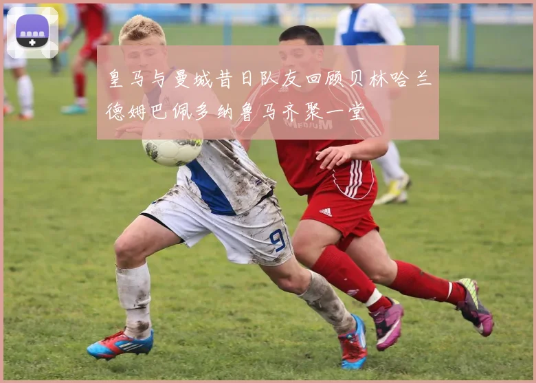 皇马与曼城昔日队友回顾贝林哈兰德姆巴佩多纳鲁马齐聚一堂